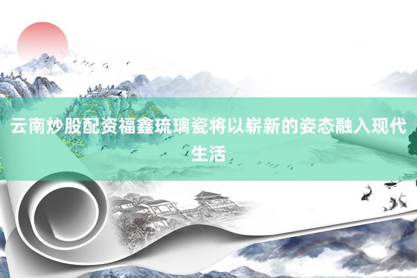 云南炒股配资福鑫琉璃瓷将以崭新的姿态融入现代生活