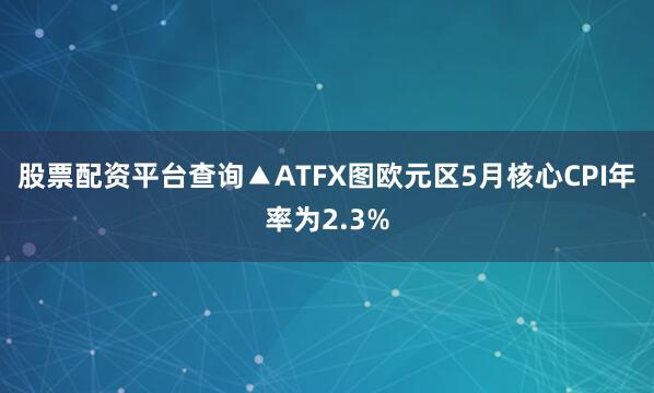 股票配资平台查询▲ATFX图欧元区5月核心CPI年率为2.3%