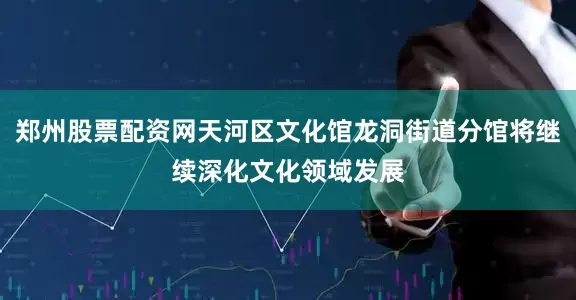 郑州股票配资网天河区文化馆龙洞街道分馆将继续深化文化领域发展