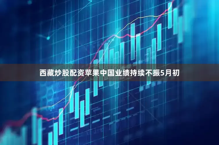 西藏炒股配资苹果中国业绩持续不振5月初