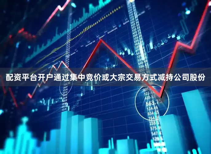 配资平台开户通过集中竞价或大宗交易方式减持公司股份
