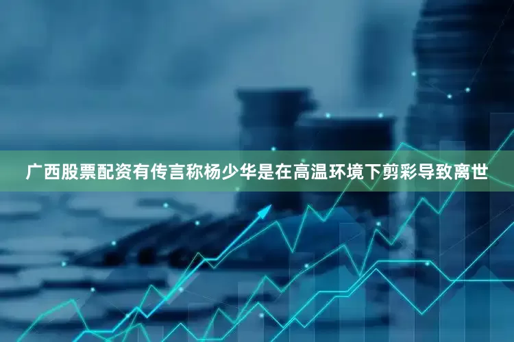 广西股票配资有传言称杨少华是在高温环境下剪彩导致离世