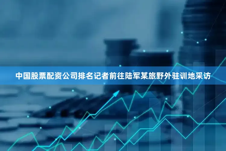 中国股票配资公司排名记者前往陆军某旅野外驻训地采访