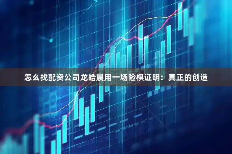怎么找配资公司龙皓晨用一场险棋证明：真正的创造