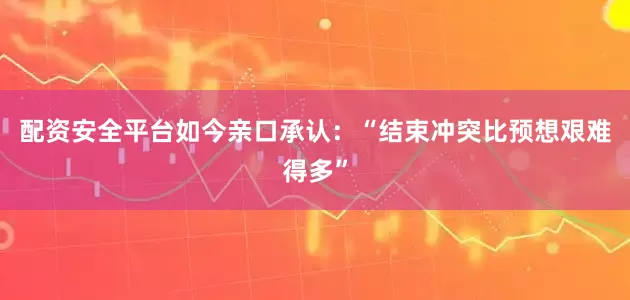 配资安全平台如今亲口承认：“结束冲突比预想艰难得多”