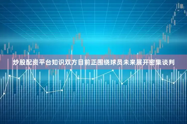 炒股配资平台知识双方目前正围绕球员未来展开密集谈判