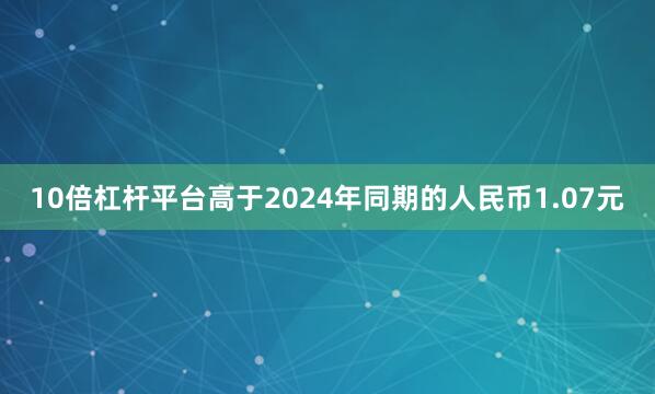 10倍杠杆平台高于2024年同期的人民币1.07元