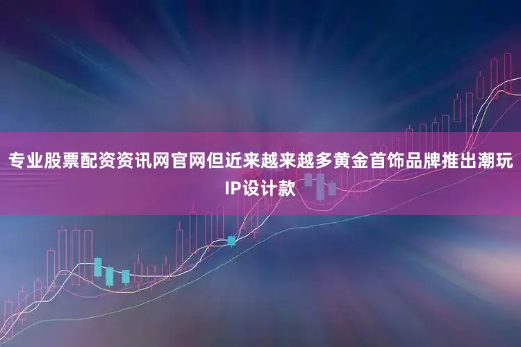 专业股票配资资讯网官网但近来越来越多黄金首饰品牌推出潮玩IP设计款